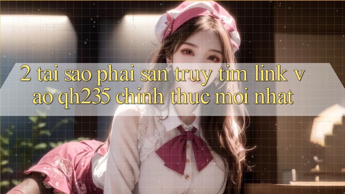 2. Tại Sao Phải Săn truy tìm Link Vào qh235 Chính Thức Mới Nhất? 2. Tại Sao Phải Săn truy tìm Link Vào qh235 Chính Thức Mới Nhất?