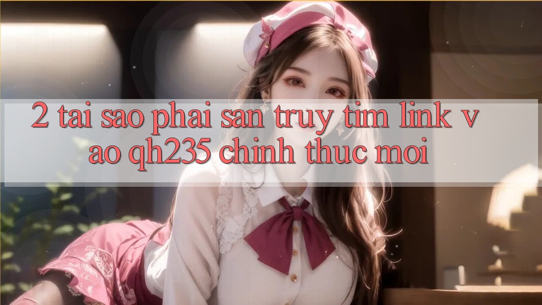 2. Tại Sao Phải Săn truy tìm Link Vào qh235 Chính Thức Mới?