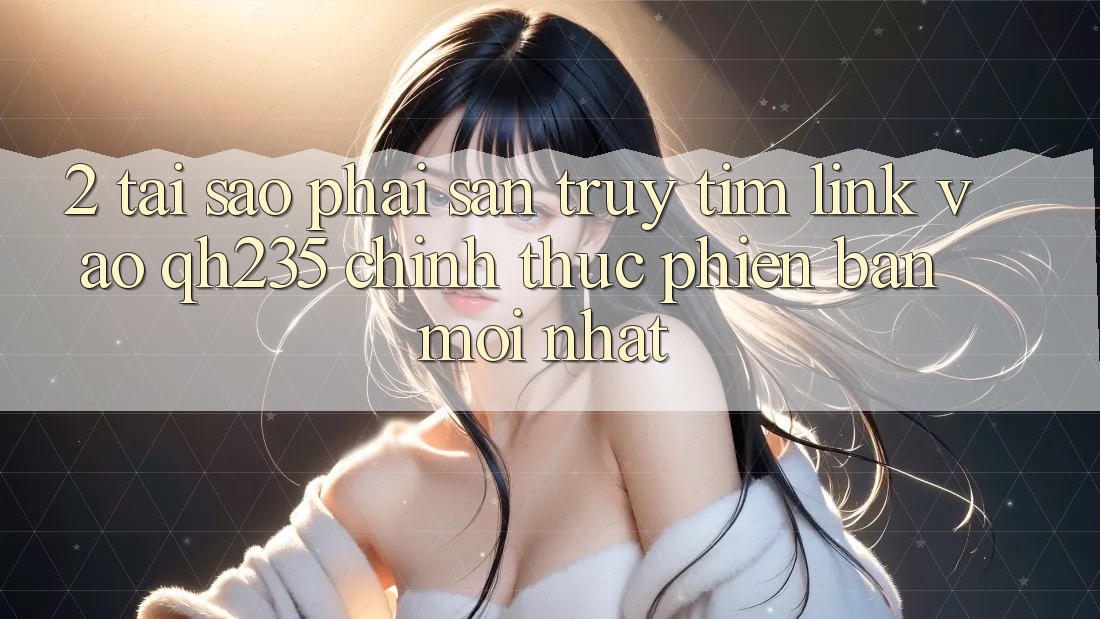 2. Tại Sao Phải Săn truy tìm Link Vào qh235 Chính Thức Phiên bản mới Nhất? 2. Tại Sao Phải Săn truy tìm Link Vào qh235 Chính Thức Phiên bản mới Nhất?