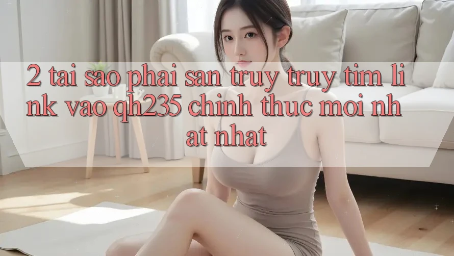 2. Tại Sao Phải Săn truy truy tìm Link Vào qh235 Chính Thức Mới nhất Nhất? 2. Tại Sao Phải Săn truy truy tìm Link Vào qh235 Chính Thức Mới nhất Nhất?