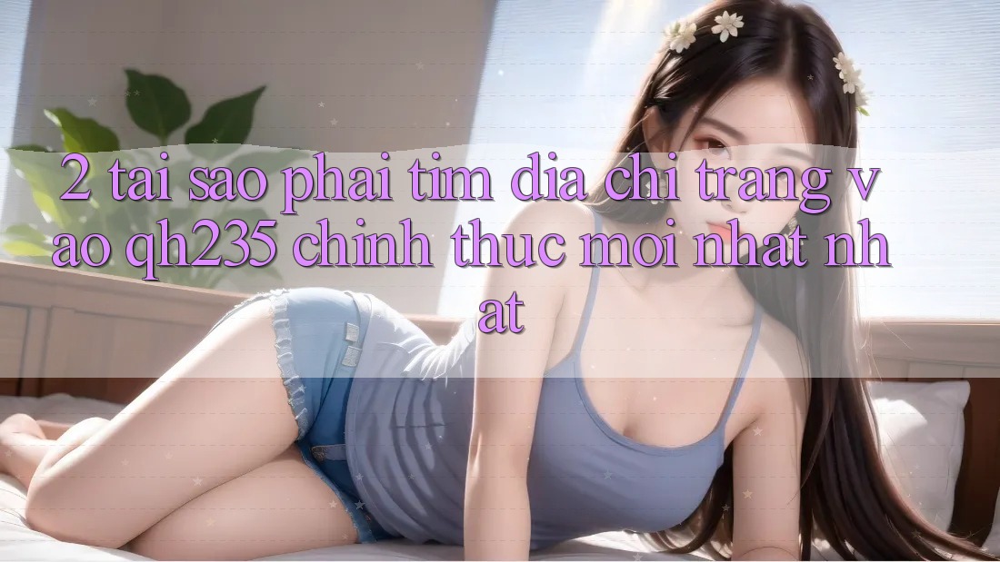 2. Tại Sao Phải Tìm Địa chỉ trang Vào qh235 Chính Thức Mới nhất Nhất? 2. Tại Sao Phải Tìm Địa chỉ trang Vào qh235 Chính Thức Mới nhất Nhất?