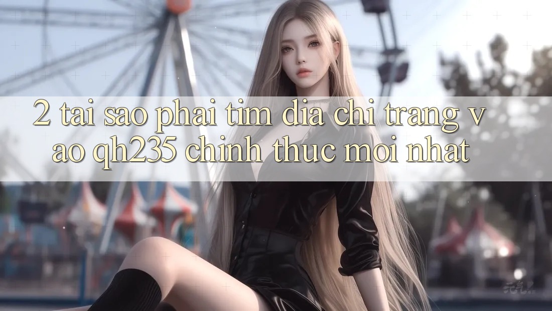 2. Tại Sao Phải Tìm Địa chỉ trang Vào qh235 Chính Thức Mới Nhất? 2. Tại Sao Phải Tìm Địa chỉ trang Vào qh235 Chính Thức Mới Nhất?