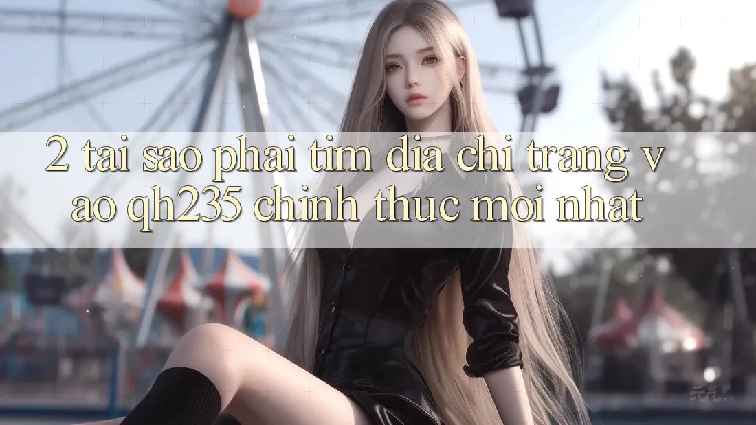 2. Tại Sao Phải Tìm Địa chỉ trang Vào qh235 Chính Thức Mới Nhất? 2. Tại Sao Phải Tìm Địa chỉ trang Vào qh235 Chính Thức Mới Nhất?