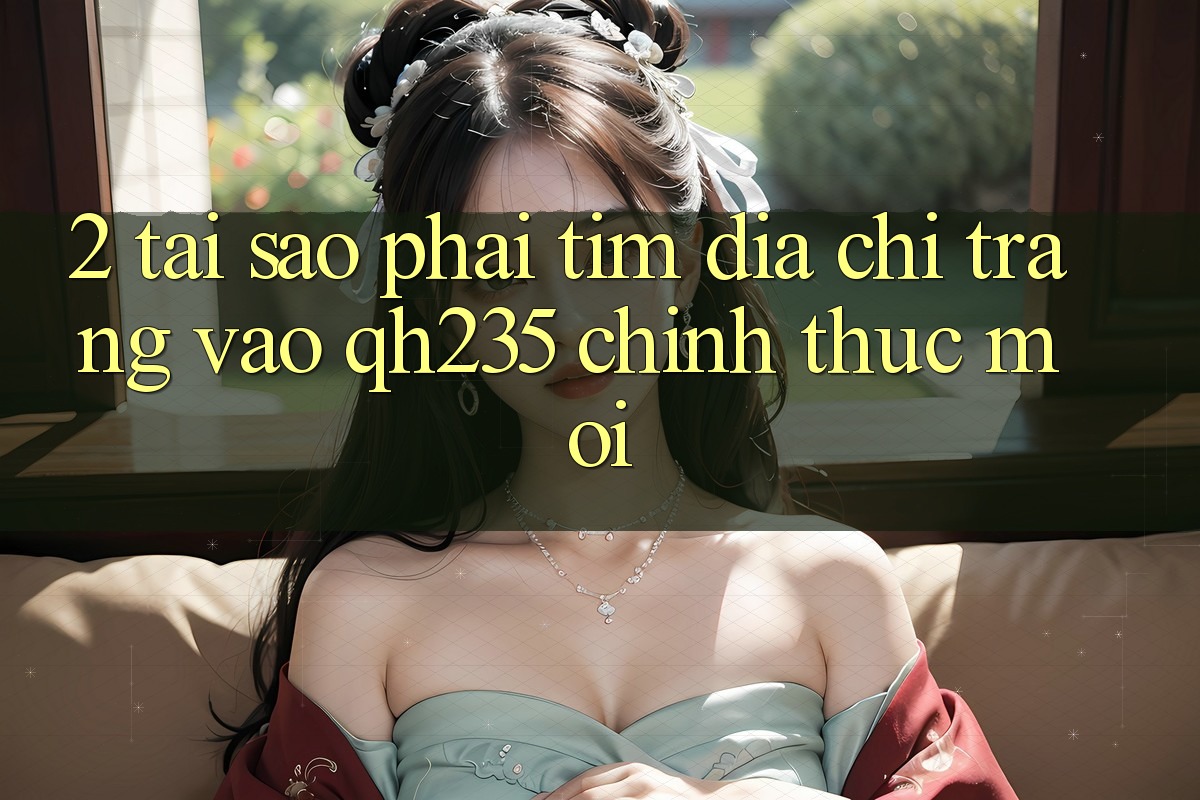 2. Tại Sao Phải Tìm Địa chỉ trang Vào qh235 Chính Thức Mới? 2. Tại Sao Phải Tìm Địa chỉ trang Vào qh235 Chính Thức Mới?