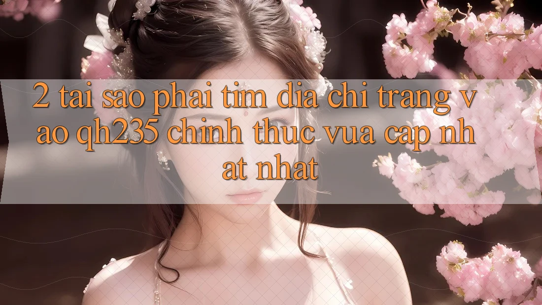 2. Tại Sao Phải Tìm Địa chỉ trang Vào qh235 Chính Thức Vừa cập nhật Nhất? 2. Tại Sao Phải Tìm Địa chỉ trang Vào qh235 Chính Thức Vừa cập nhật Nhất?