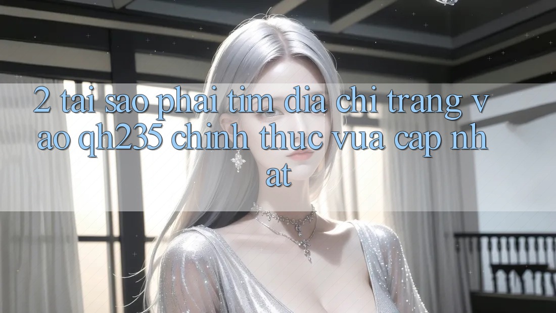 2. Tại Sao Phải Tìm Địa chỉ trang Vào qh235 Chính Thức Vừa cập nhật?