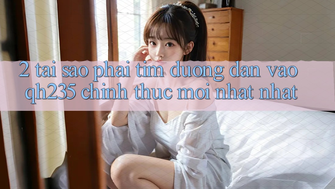 2. Tại Sao Phải Tìm Đường dẫn Vào qh235 Chính Thức Mới nhất Nhất? 2. Tại Sao Phải Tìm Đường dẫn Vào qh235 Chính Thức Mới nhất Nhất?