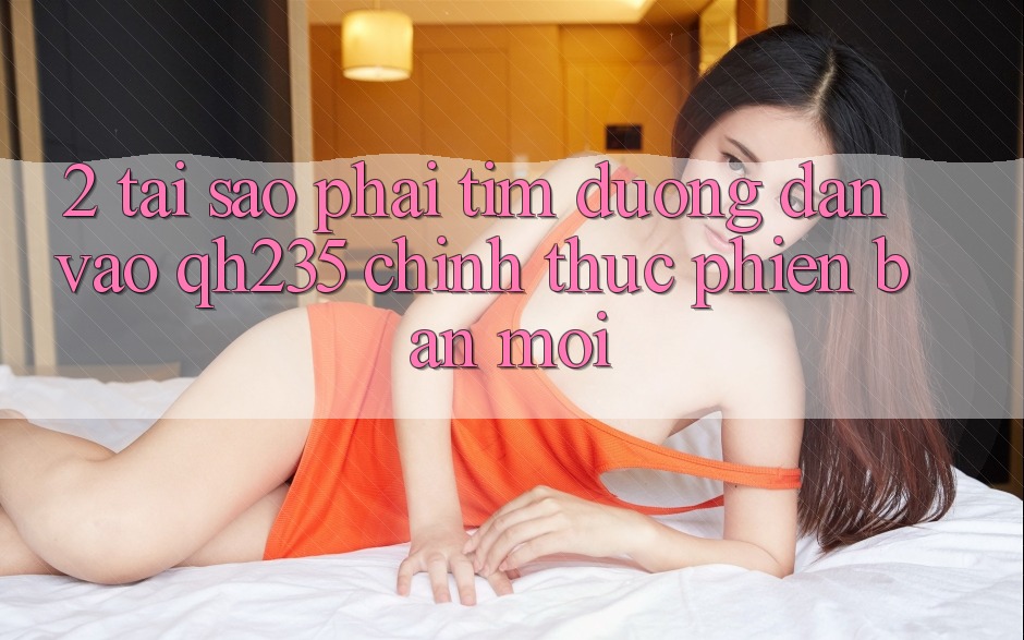 2. Tại Sao Phải Tìm Đường dẫn Vào qh235 Chính Thức Phiên bản mới? 2. Tại Sao Phải Tìm Đường dẫn Vào qh235 Chính Thức Phiên bản mới?