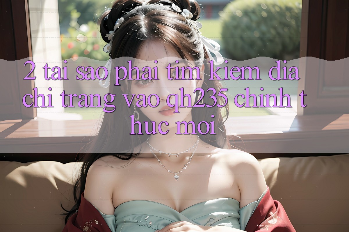 2. Tại Sao Phải Tìm Kiếm Địa chỉ trang Vào qh235 Chính Thức Mới? 2. Tại Sao Phải Tìm Kiếm Địa chỉ trang Vào qh235 Chính Thức Mới?