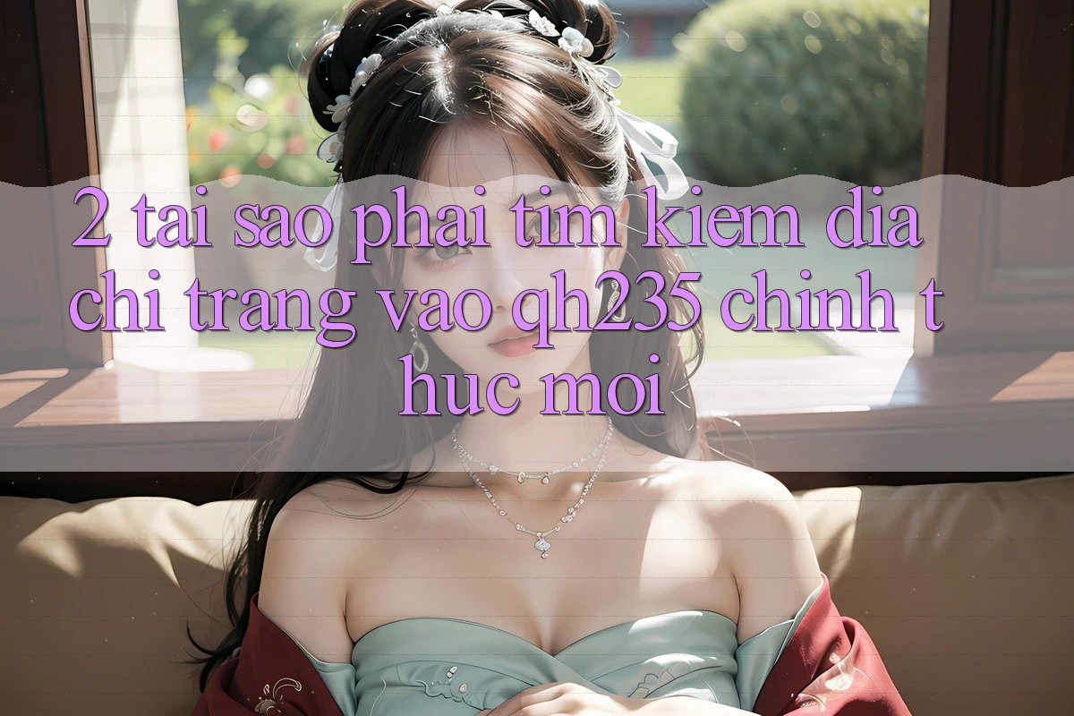 2. Tại Sao Phải Tìm Kiếm Địa chỉ trang Vào qh235 Chính Thức Mới? 2. Tại Sao Phải Tìm Kiếm Địa chỉ trang Vào qh235 Chính Thức Mới?