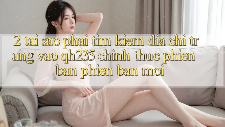 2. Tại Sao Phải Tìm Kiếm Địa chỉ trang Vào qh235 Chính Thức Phiên bản phiên bản mới? 2. Tại Sao Phải Tìm Kiếm Địa chỉ trang Vào qh235 Chính Thức Phiên bản phiên bản mới?