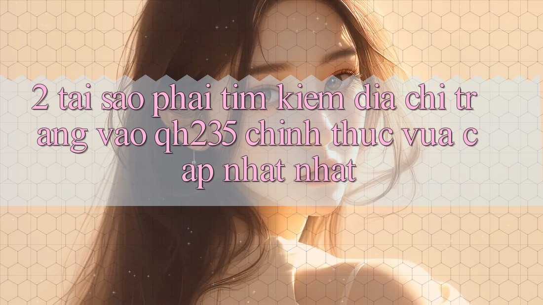 2. Tại Sao Phải Tìm Kiếm Địa chỉ trang Vào qh235 Chính Thức Vừa cập nhật Nhất? 2. Tại Sao Phải Tìm Kiếm Địa chỉ trang Vào qh235 Chính Thức Vừa cập nhật Nhất?