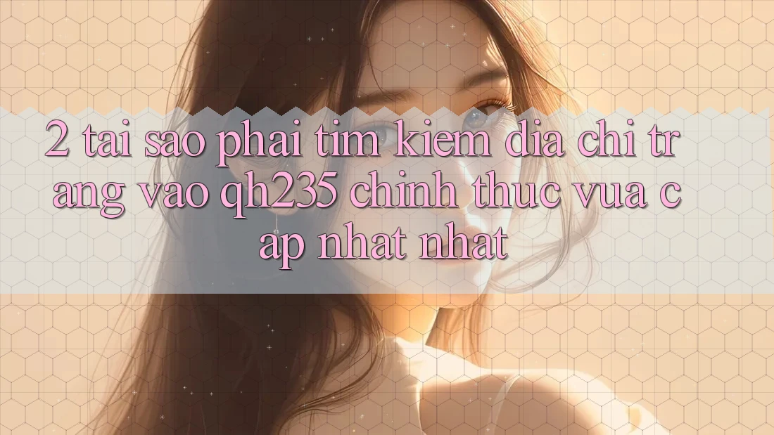 2. Tại Sao Phải Tìm Kiếm Địa chỉ trang Vào qh235 Chính Thức Vừa cập nhật Nhất? 2. Tại Sao Phải Tìm Kiếm Địa chỉ trang Vào qh235 Chính Thức Vừa cập nhật Nhất?