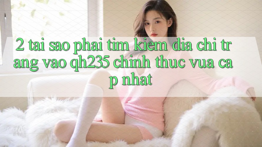 2. Tại Sao Phải Tìm Kiếm Địa chỉ trang Vào qh235 Chính Thức Vừa cập nhật? 2. Tại Sao Phải Tìm Kiếm Địa chỉ trang Vào qh235 Chính Thức Vừa cập nhật?