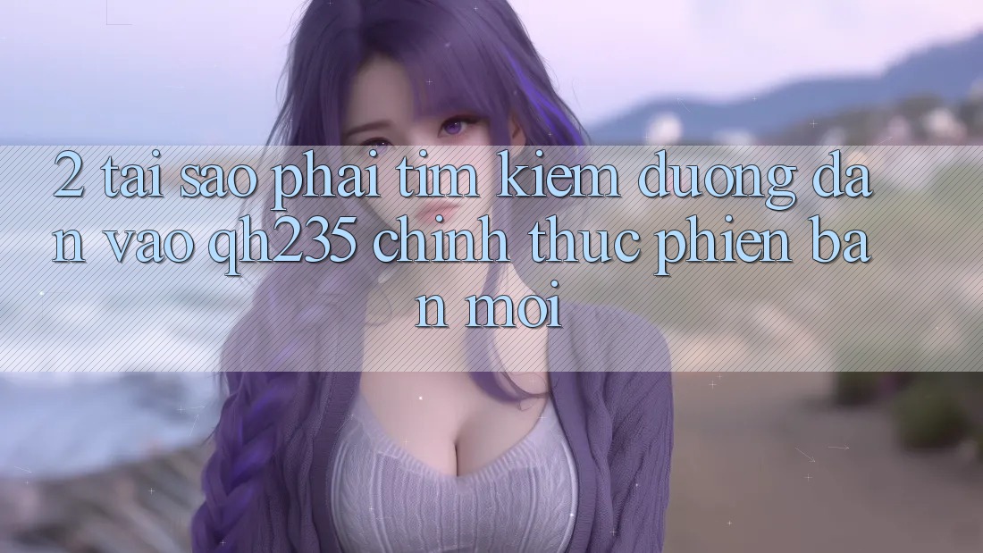 2. Tại Sao Phải Tìm Kiếm Đường dẫn Vào qh235 Chính Thức Phiên bản mới? 2. Tại Sao Phải Tìm Kiếm Đường dẫn Vào qh235 Chính Thức Phiên bản mới?