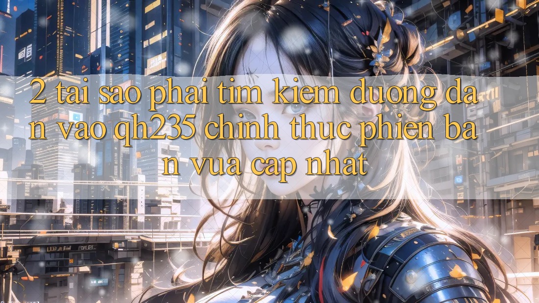 2. Tại Sao Phải Tìm Kiếm Đường dẫn Vào qh235 Chính Thức Phiên bản vừa cập nhật?