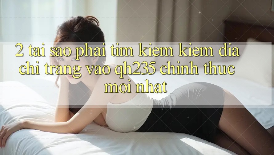 2. Tại Sao Phải Tìm kiếm Kiếm Địa chỉ trang Vào qh235 Chính Thức Mới Nhất? 2. Tại Sao Phải Tìm kiếm Kiếm Địa chỉ trang Vào qh235 Chính Thức Mới Nhất?