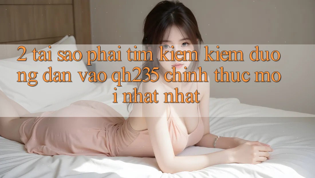 2. Tại Sao Phải Tìm kiếm Kiếm Đường dẫn Vào qh235 Chính Thức Mới nhất Nhất? 2. Tại Sao Phải Tìm kiếm Kiếm Đường dẫn Vào qh235 Chính Thức Mới nhất Nhất?