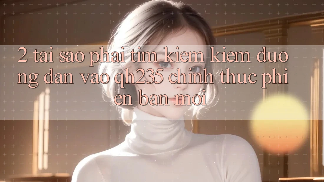 2. Tại Sao Phải Tìm kiếm Kiếm Đường dẫn Vào qh235 Chính Thức Phiên bản mới? 2. Tại Sao Phải Tìm kiếm Kiếm Đường dẫn Vào qh235 Chính Thức Phiên bản mới?