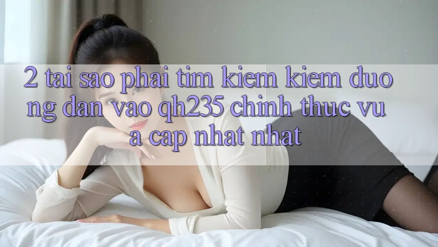 2. Tại Sao Phải Tìm kiếm Kiếm Đường dẫn Vào qh235 Chính Thức Vừa cập nhật Nhất? 2. Tại Sao Phải Tìm kiếm Kiếm Đường dẫn Vào qh235 Chính Thức Vừa cập nhật Nhất?