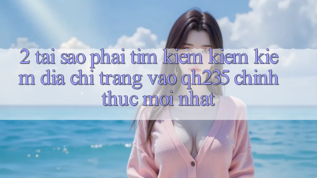 2. Tại Sao Phải Tìm kiếm kiếm Kiếm Địa chỉ trang Vào qh235 Chính Thức Mới Nhất? 2. Tại Sao Phải Tìm kiếm kiếm Kiếm Địa chỉ trang Vào qh235 Chính Thức Mới Nhất?