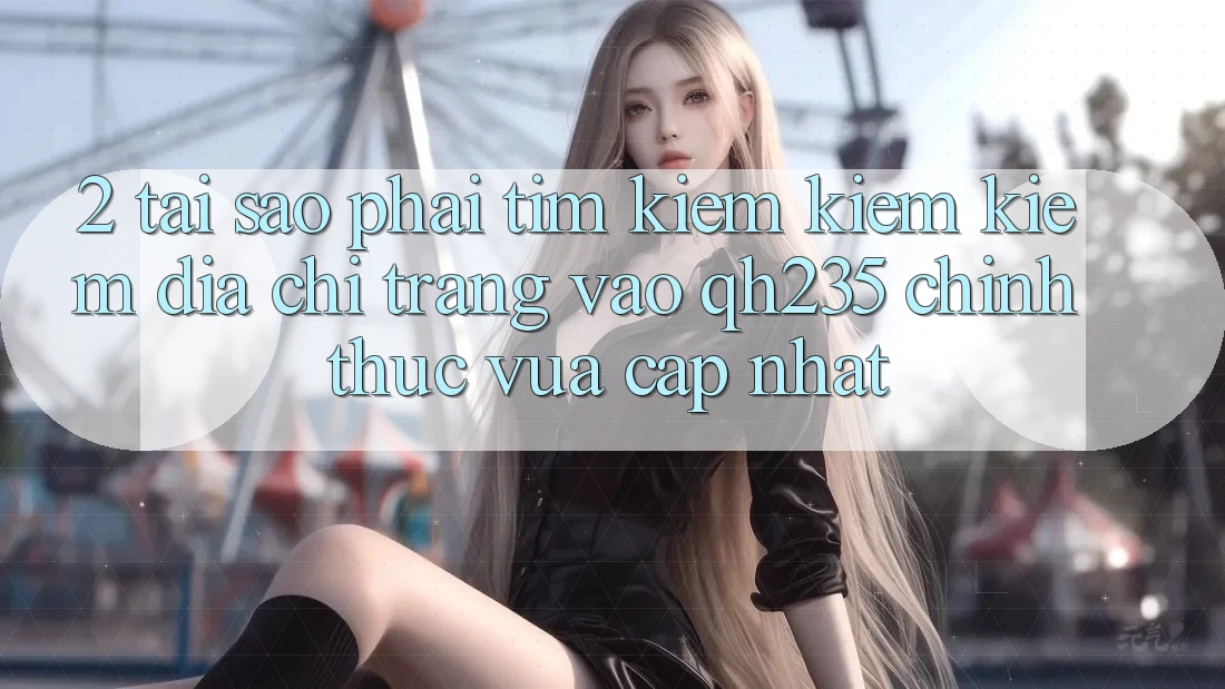 2. Tại Sao Phải Tìm kiếm kiếm Kiếm Địa chỉ trang Vào qh235 Chính Thức Vừa cập nhật? 2. Tại Sao Phải Tìm kiếm kiếm Kiếm Địa chỉ trang Vào qh235 Chính Thức Vừa cập nhật?