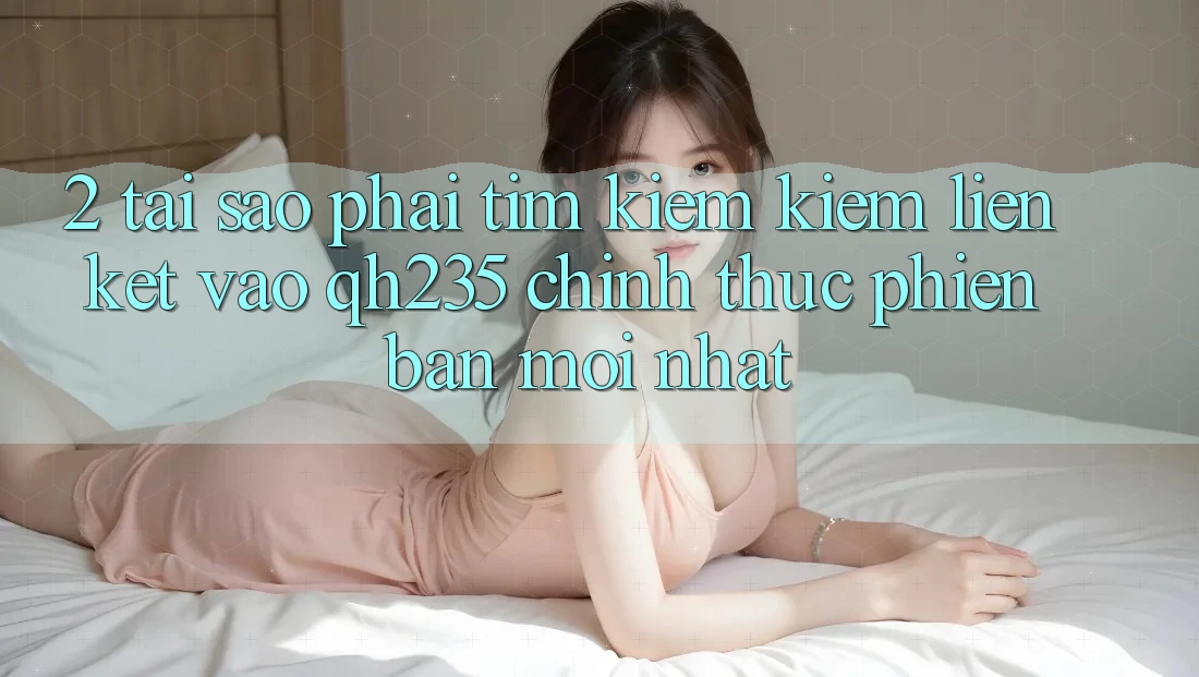 2. Tại Sao Phải Tìm kiếm Kiếm Liên kết Vào qh235 Chính Thức Phiên bản mới Nhất?