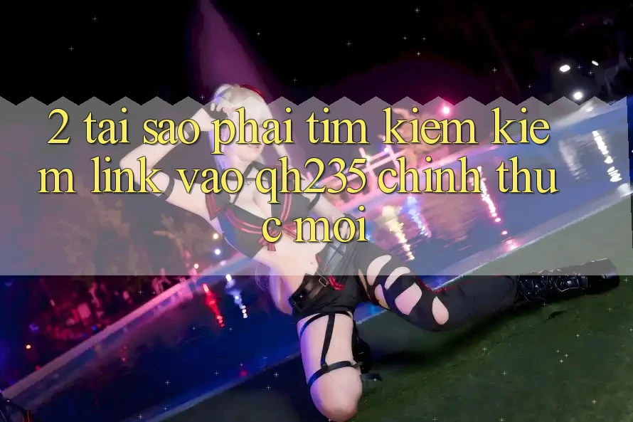2. Tại Sao Phải Tìm kiếm Kiếm Link Vào qh235 Chính Thức Mới?