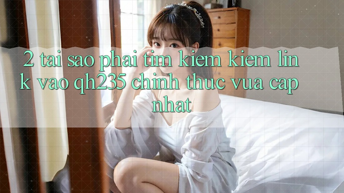 2. Tại Sao Phải Tìm kiếm Kiếm Link Vào qh235 Chính Thức Vừa cập nhật?
