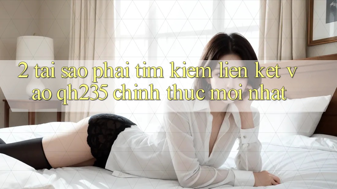 2. Tại Sao Phải Tìm Kiếm Liên kết Vào qh235 Chính Thức Mới Nhất?