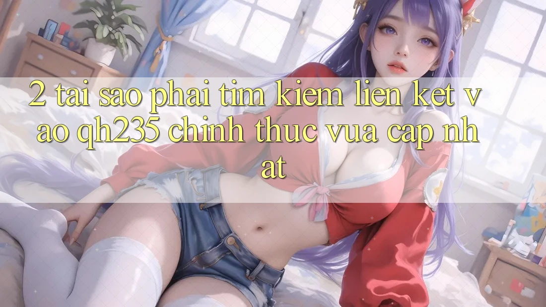 2. Tại Sao Phải Tìm Kiếm Liên kết Vào qh235 Chính Thức Vừa cập nhật? 2. Tại Sao Phải Tìm Kiếm Liên kết Vào qh235 Chính Thức Vừa cập nhật?