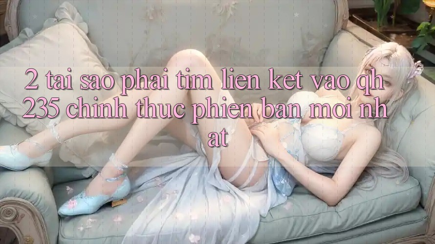 2. Tại Sao Phải Tìm Liên kết Vào qh235 Chính Thức Phiên bản mới Nhất? 2. Tại Sao Phải Tìm Liên kết Vào qh235 Chính Thức Phiên bản mới Nhất?