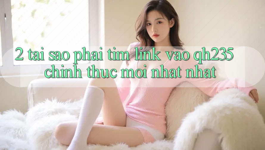 2. Tại Sao Phải Tìm Link Vào qh235 Chính Thức Mới nhất Nhất?