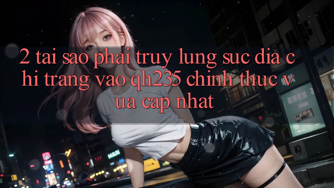 2. Tại Sao Phải Truy lùng sục Địa chỉ trang Vào qh235 Chính Thức Vừa cập nhật? 2. Tại Sao Phải Truy lùng sục Địa chỉ trang Vào qh235 Chính Thức Vừa cập nhật?