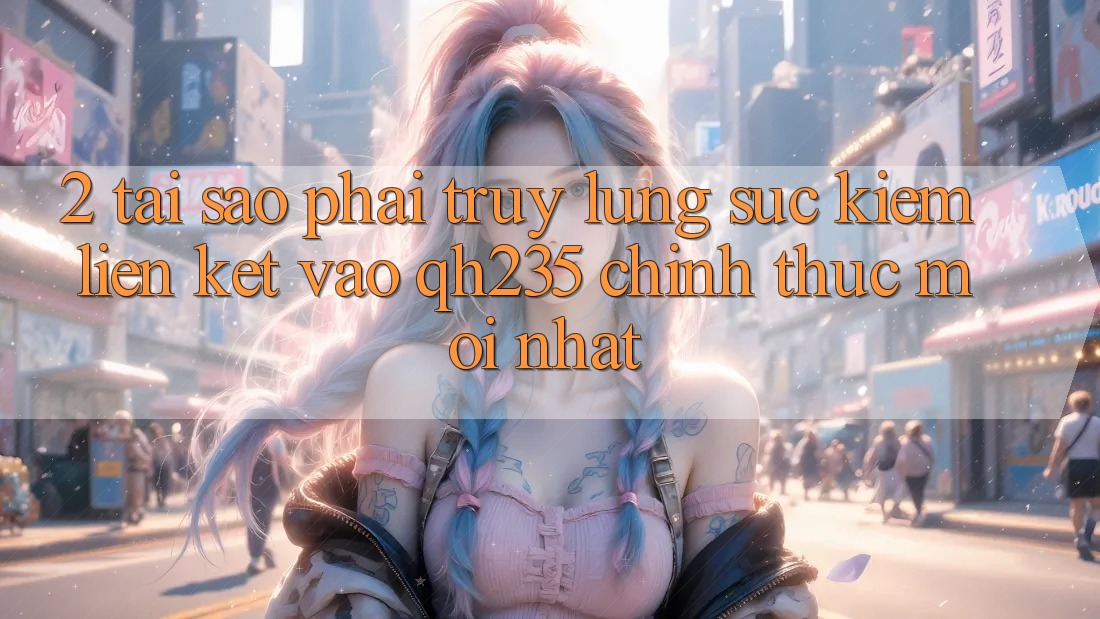 2. Tại Sao Phải Truy lùng sục Kiếm Liên kết Vào qh235 Chính Thức Mới Nhất? 2. Tại Sao Phải Truy lùng sục Kiếm Liên kết Vào qh235 Chính Thức Mới Nhất?