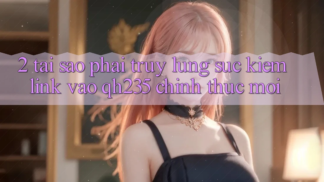 2. Tại Sao Phải Truy lùng sục Kiếm Link Vào qh235 Chính Thức Mới? 2. Tại Sao Phải Truy lùng sục Kiếm Link Vào qh235 Chính Thức Mới?
