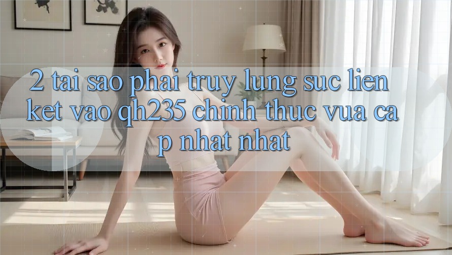 2. Tại Sao Phải Truy lùng sục Liên kết Vào qh235 Chính Thức Vừa cập nhật Nhất? 2. Tại Sao Phải Truy lùng sục Liên kết Vào qh235 Chính Thức Vừa cập nhật Nhất?