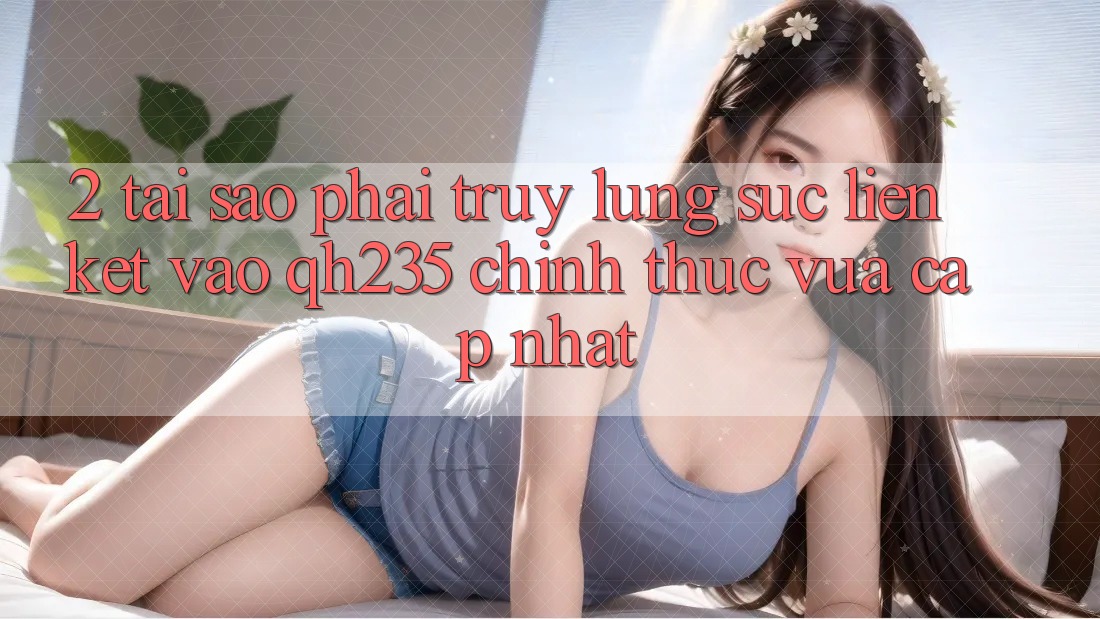 2. Tại Sao Phải Truy lùng sục Liên kết Vào qh235 Chính Thức Vừa cập nhật? 2. Tại Sao Phải Truy lùng sục Liên kết Vào qh235 Chính Thức Vừa cập nhật?