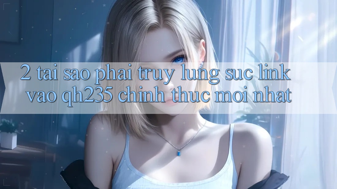 2. Tại Sao Phải Truy lùng sục Link Vào qh235 Chính Thức Mới Nhất? 2. Tại Sao Phải Truy lùng sục Link Vào qh235 Chính Thức Mới Nhất?