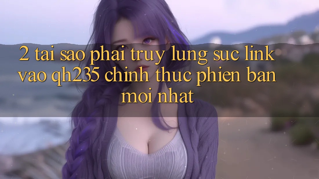 2. Tại Sao Phải Truy lùng sục Link Vào qh235 Chính Thức Phiên bản mới Nhất? 2. Tại Sao Phải Truy lùng sục Link Vào qh235 Chính Thức Phiên bản mới Nhất?