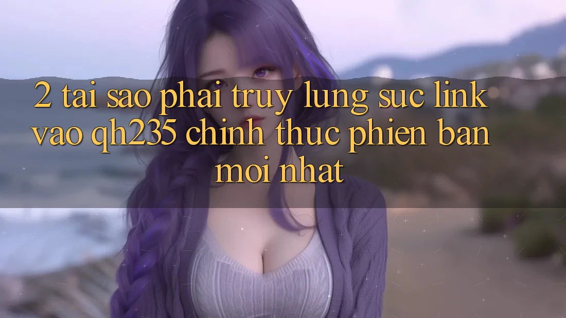 2. Tại Sao Phải Truy lùng sục Link Vào qh235 Chính Thức Phiên bản mới Nhất?