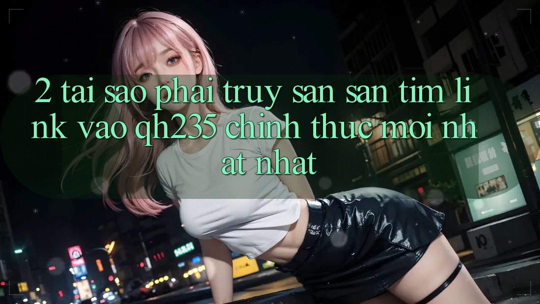 2. Tại Sao Phải Truy săn săn tìm Link Vào qh235 Chính Thức Mới nhất nhất? 2. Tại Sao Phải Truy săn săn tìm Link Vào qh235 Chính Thức Mới nhất nhất?