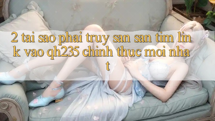 2. Tại Sao Phải Truy săn săn tìm Link Vào qh235 Chính Thức Mới Nhất?