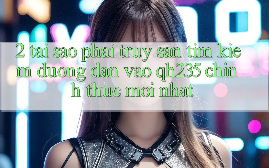 2. Tại Sao Phải Truy săn tìm Kiếm Đường dẫn Vào qh235 Chính Thức Mới Nhất? 2. Tại Sao Phải Truy săn tìm Kiếm Đường dẫn Vào qh235 Chính Thức Mới Nhất?