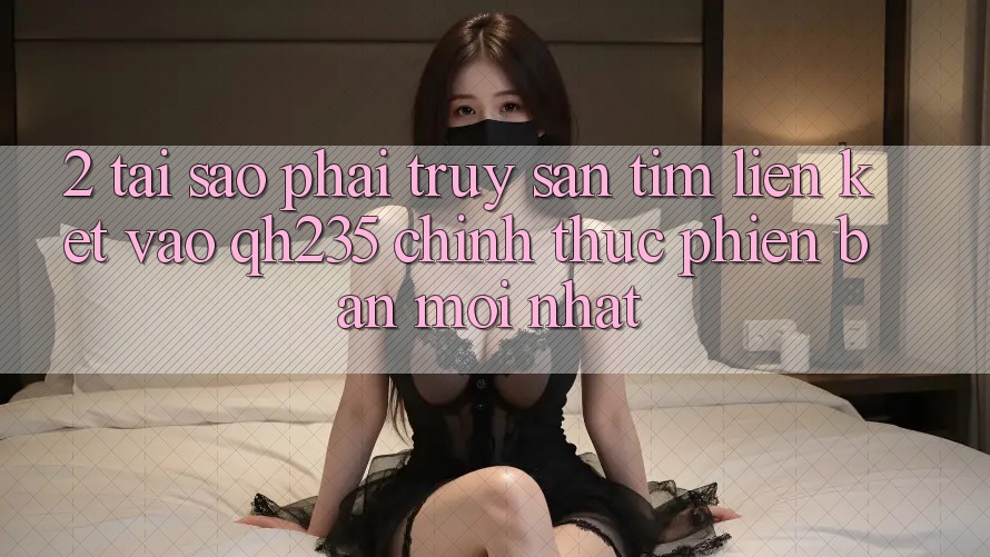 2. Tại Sao Phải Truy săn tìm Liên kết Vào qh235 Chính Thức Phiên bản mới Nhất? 2. Tại Sao Phải Truy săn tìm Liên kết Vào qh235 Chính Thức Phiên bản mới Nhất?