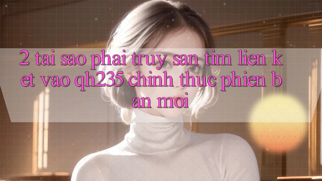 2. Tại Sao Phải Truy săn tìm Liên kết Vào qh235 Chính Thức Phiên bản mới? 2. Tại Sao Phải Truy săn tìm Liên kết Vào qh235 Chính Thức Phiên bản mới?