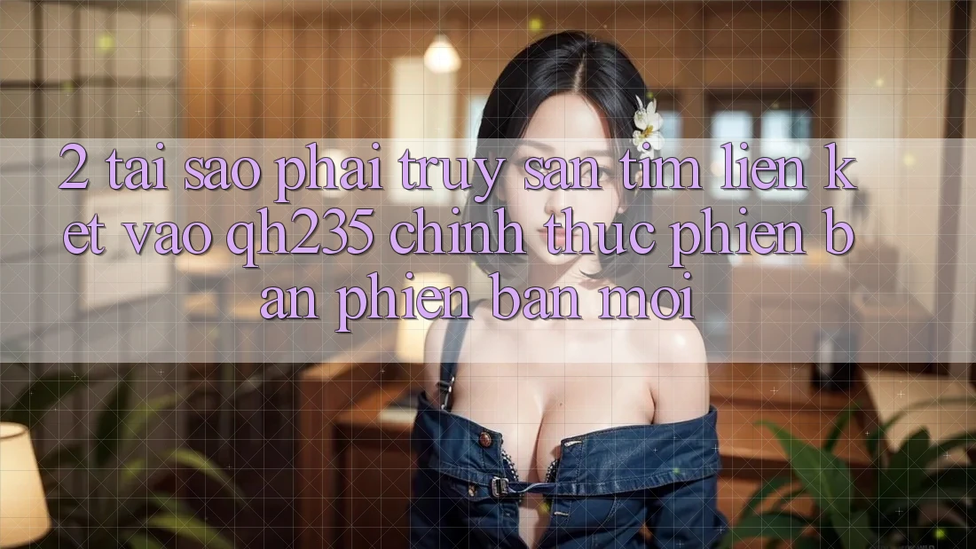 2. Tại Sao Phải Truy săn tìm Liên kết Vào qh235 Chính Thức Phiên bản phiên bản mới? 2. Tại Sao Phải Truy săn tìm Liên kết Vào qh235 Chính Thức Phiên bản phiên bản mới?