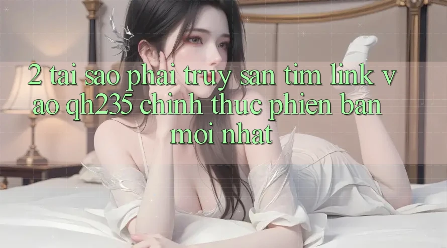 2. Tại Sao Phải Truy săn tìm Link Vào qh235 Chính Thức Phiên bản mới nhất?