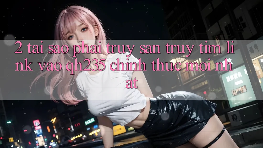 2. Tại Sao Phải Truy săn truy tìm Link Vào qh235 Chính Thức Mới nhất? 2. Tại Sao Phải Truy săn truy tìm Link Vào qh235 Chính Thức Mới nhất?