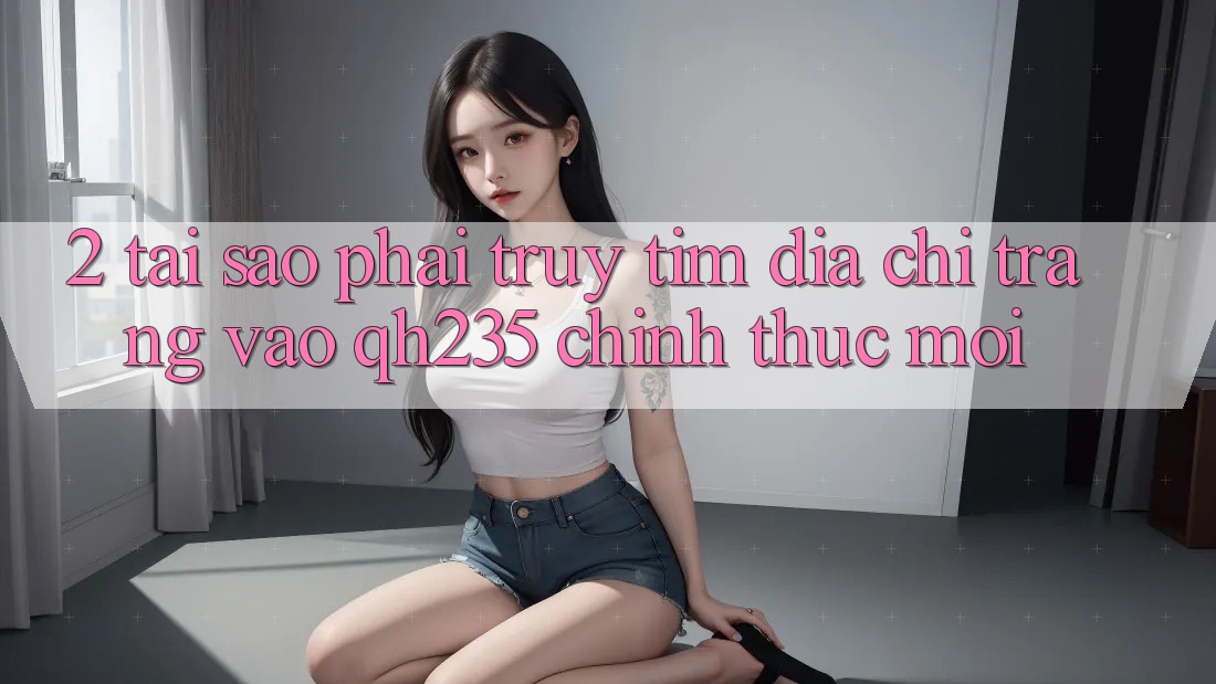 2. Tại Sao Phải Truy tìm Địa chỉ trang Vào qh235 Chính Thức Mới? 2. Tại Sao Phải Truy tìm Địa chỉ trang Vào qh235 Chính Thức Mới?
